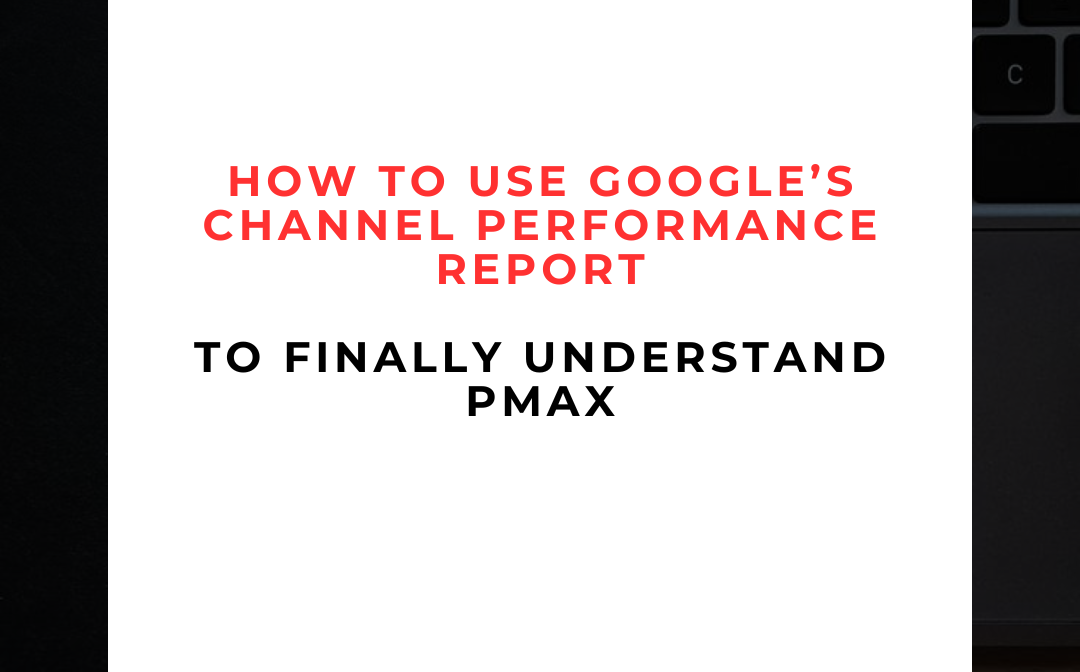 How to Use Google’s Channel Performance Report to Finally Understand PMax